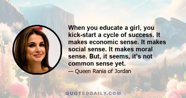 When you educate a girl, you kick-start a cycle of success. It makes economic sense. It makes social sense. It makes moral sense. But, it seems, it's not common sense yet.