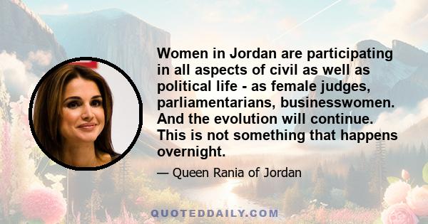 Women in Jordan are participating in all aspects of civil as well as political life - as female judges, parliamentarians, businesswomen. And the evolution will continue. This is not something that happens overnight.