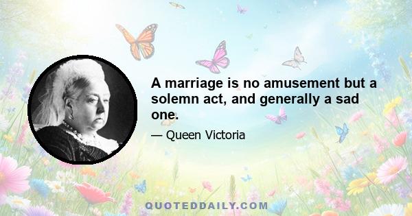 A marriage is no amusement but a solemn act, and generally a sad one.