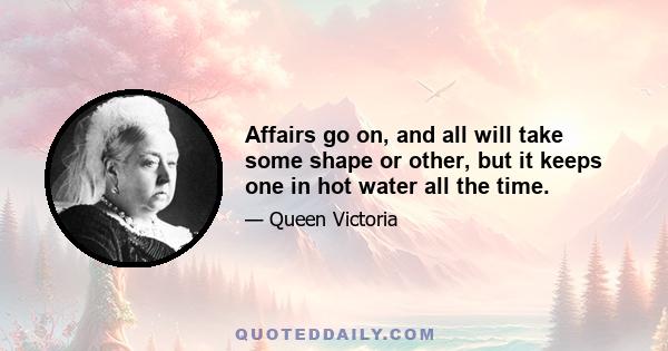 Affairs go on, and all will take some shape or other, but it keeps one in hot water all the time.