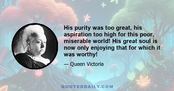 His purity was too great, his aspiration too high for this poor, miserable world! His great soul is now only enjoying that for which it was worthy!