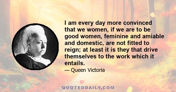 I am every day more convinced that we women, if we are to be good women, feminine and amiable and domestic, are not fitted to reign; at least it is they that drive themselves to the work which it entails.