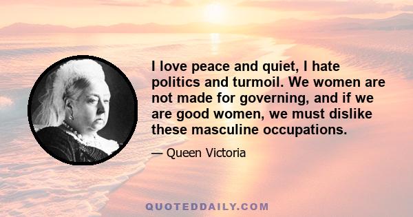 I love peace and quiet, I hate politics and turmoil. We women are not made for governing, and if we are good women, we must dislike these masculine occupations.