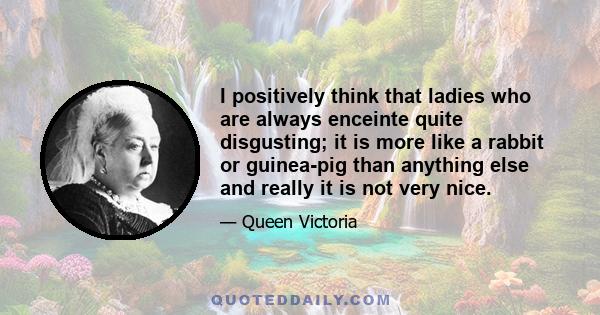 I positively think that ladies who are always enceinte quite disgusting; it is more like a rabbit or guinea-pig than anything else and really it is not very nice.