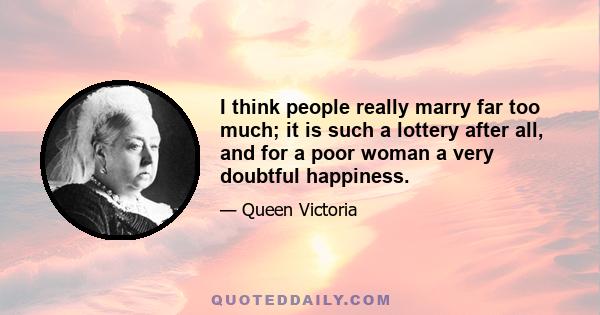 I think people really marry far too much; it is such a lottery after all, and for a poor woman a very doubtful happiness.