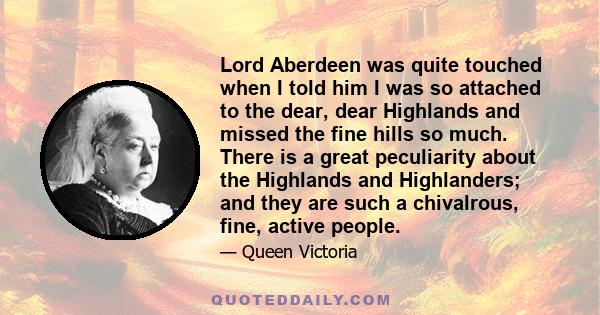 Lord Aberdeen was quite touched when I told him I was so attached to the dear, dear Highlands and missed the fine hills so much. There is a great peculiarity about the Highlands and Highlanders; and they are such a