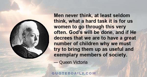 Men never think, at least seldom think, what a hard task it is for us women to go through this very often. God's will be done, and if He decrees that we are to have a great number of children why we must try to bring