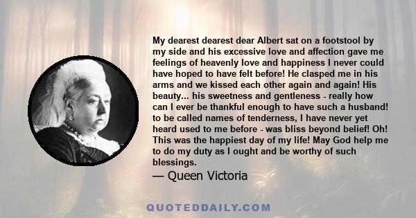 My dearest dearest dear Albert sat on a footstool by my side and his excessive love and affection gave me feelings of heavenly love and happiness I never could have hoped to have felt before! He clasped me in his arms