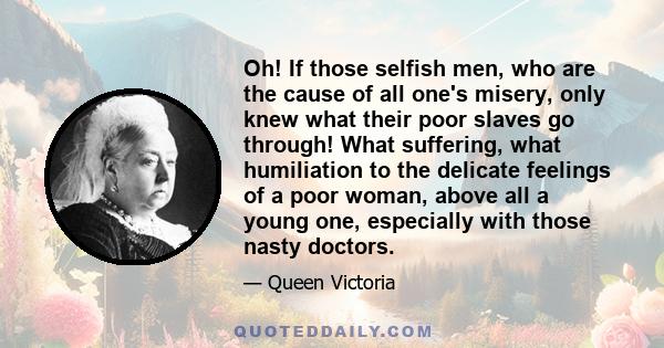 Oh! If those selfish men, who are the cause of all one's misery, only knew what their poor slaves go through! What suffering, what humiliation to the delicate feelings of a poor woman, above all a young one, especially