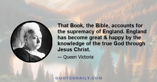 That Book, the Bible, accounts for the supremacy of England. England has become great & happy by the knowledge of the true God through Jesus Christ.