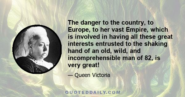 The danger to the country, to Europe, to her vast Empire, which is involved in having all these great interests entrusted to the shaking hand of an old, wild, and incomprehensible man of 82, is very great!