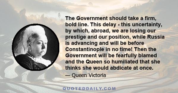 The Government should take a firm, bold line. This delay - this uncertainty, by which, abroad, we are losing our prestige and our position, while Russia is advancing and will be before Constantinople in no time! Then