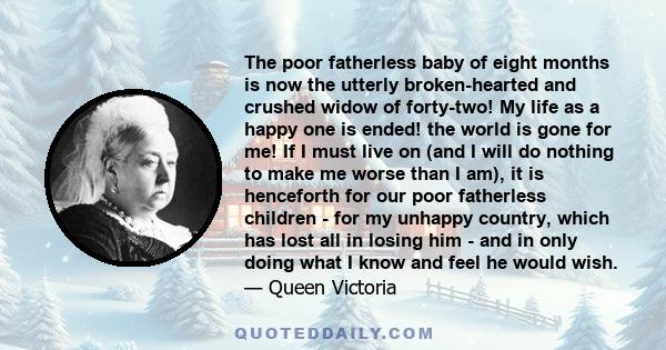 The poor fatherless baby of eight months is now the utterly broken-hearted and crushed widow of forty-two! My life as a happy one is ended! the world is gone for me! If I must live on (and I will do nothing to make me