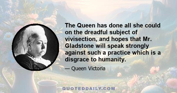 The Queen has done all she could on the dreadful subject of vivisection, and hopes that Mr. Gladstone will speak strongly against such a practice which is a disgrace to humanity.