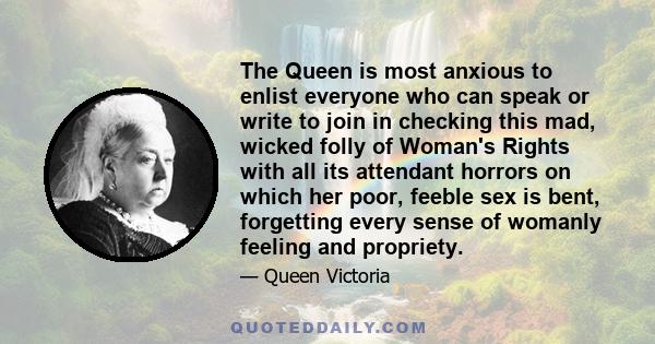 The Queen is most anxious to enlist everyone who can speak or write to join in checking this mad, wicked folly of Woman's Rights with all its attendant horrors on which her poor, feeble sex is bent, forgetting every