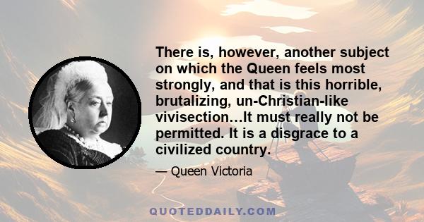 There is, however, another subject on which the Queen feels most strongly, and that is this horrible, brutalizing, un-Christian-like vivisection…It must really not be permitted. It is a disgrace to a civilized country.