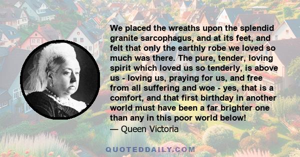 We placed the wreaths upon the splendid granite sarcophagus, and at its feet, and felt that only the earthly robe we loved so much was there. The pure, tender, loving spirit which loved us so tenderly, is above us -