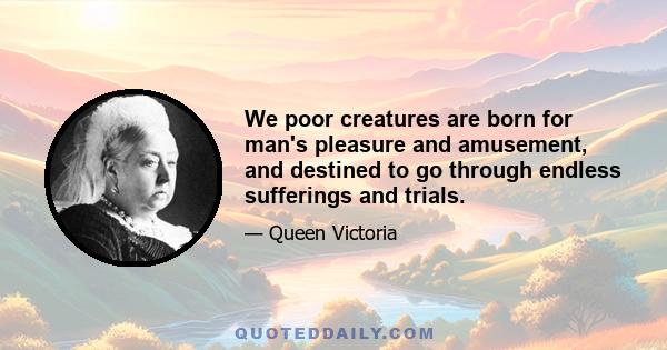 We poor creatures are born for man's pleasure and amusement, and destined to go through endless sufferings and trials.