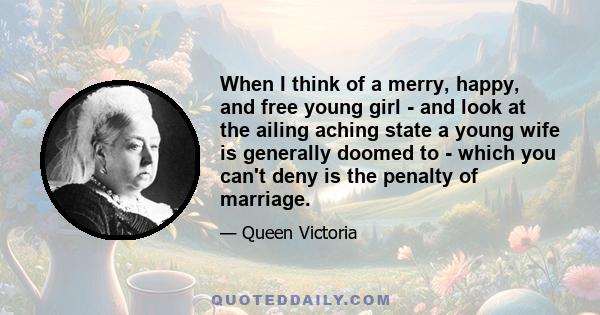 When I think of a merry, happy, and free young girl - and look at the ailing aching state a young wife is generally doomed to - which you can't deny is the penalty of marriage.