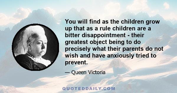 You will find as the children grow up that as a rule children are a bitter disappointment - their greatest object being to do precisely what their parents do not wish and have anxiously tried to prevent.