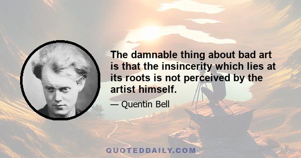 The damnable thing about bad art is that the insincerity which lies at its roots is not perceived by the artist himself.