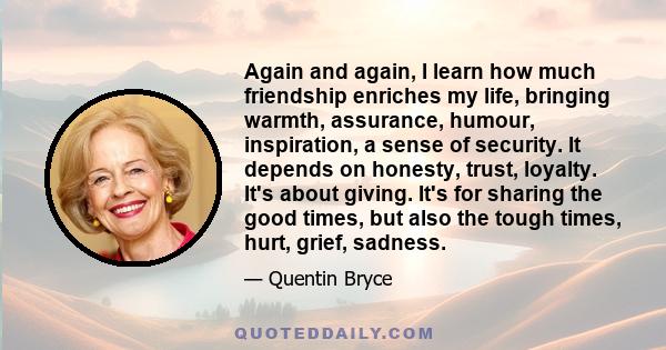 Again and again, I learn how much friendship enriches my life, bringing warmth, assurance, humour, inspiration, a sense of security. It depends on honesty, trust, loyalty. It's about giving. It's for sharing the good