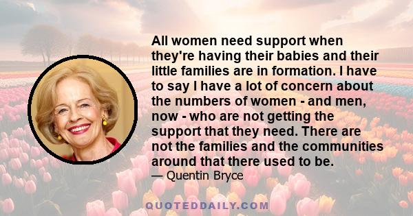 All women need support when they're having their babies and their little families are in formation. I have to say I have a lot of concern about the numbers of women - and men, now - who are not getting the support that