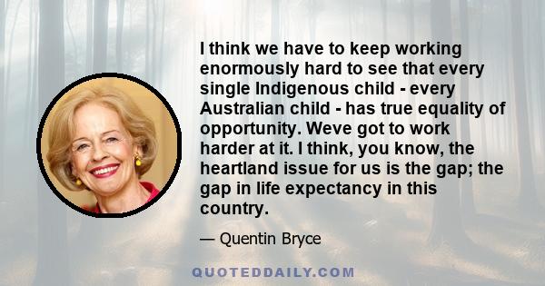 I think we have to keep working enormously hard to see that every single Indigenous child - every Australian child - has true equality of opportunity. Weve got to work harder at it. I think, you know, the heartland