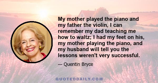 My mother played the piano and my father the violin, I can remember my dad teaching me how to waltz; I had my feet on his, my mother playing the piano, and my husband will tell you the lessons weren't very successful.