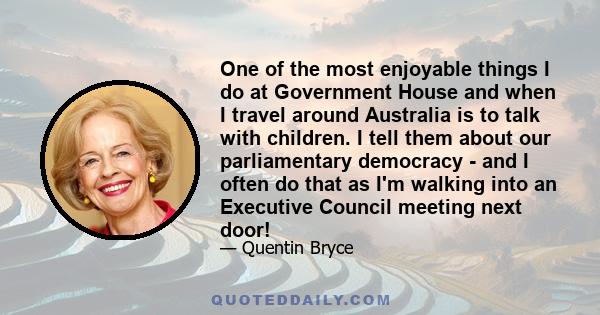 One of the most enjoyable things I do at Government House and when I travel around Australia is to talk with children. I tell them about our parliamentary democracy - and I often do that as I'm walking into an Executive 