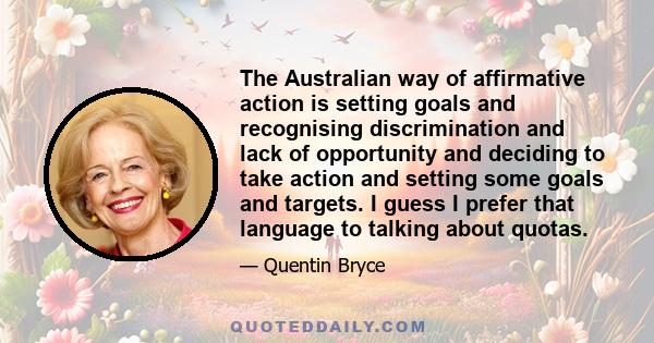 The Australian way of affirmative action is setting goals and recognising discrimination and lack of opportunity and deciding to take action and setting some goals and targets. I guess I prefer that language to talking