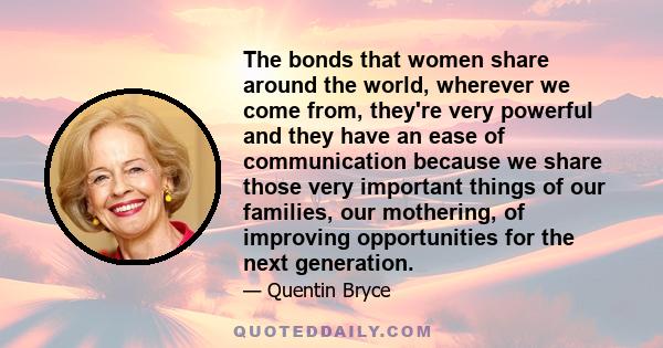 The bonds that women share around the world, wherever we come from, they're very powerful and they have an ease of communication because we share those very important things of our families, our mothering, of improving