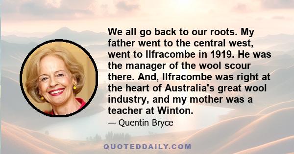 We all go back to our roots. My father went to the central west, went to Ilfracombe in 1919. He was the manager of the wool scour there. And, Ilfracombe was right at the heart of Australia's great wool industry, and my