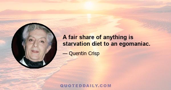 A fair share of anything is starvation diet to an egomaniac.