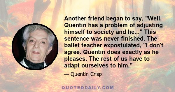 Another friend began to say, Well, Quentin has a problem of adjusting himself to society and he... This sentence was never finished. The ballet teacher expostulated, I don't agree. Quentin does exactly as he pleases.