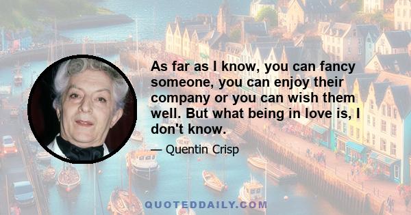 As far as I know, you can fancy someone, you can enjoy their company or you can wish them well. But what being in love is, I don't know.