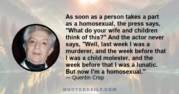 As soon as a person takes a part as a homosexual, the press says, What do your wife and children think of this? And the actor never says, Well, last week I was a murderer, and the week before that I was a child