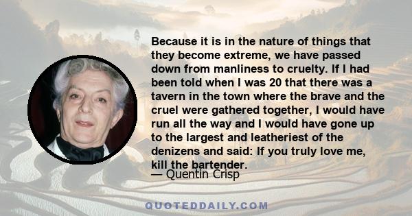 Because it is in the nature of things that they become extreme, we have passed down from manliness to cruelty. If I had been told when I was 20 that there was a tavern in the town where the brave and the cruel were