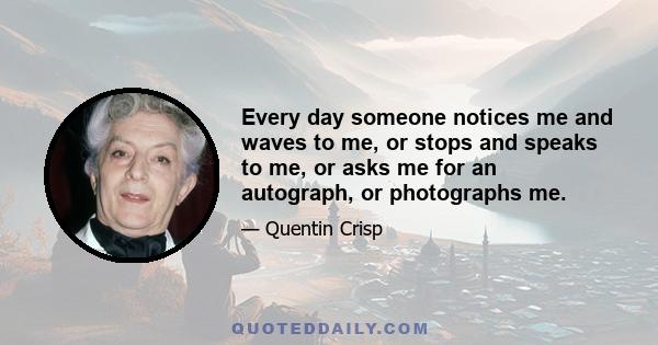 Every day someone notices me and waves to me, or stops and speaks to me, or asks me for an autograph, or photographs me.