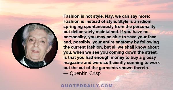 Fashion is not style. Nay, we can say more: Fashion is instead of style. Style is an idiom springing spontaneously from the personality but deliberately maintained. If you have no personality, you may be able to save