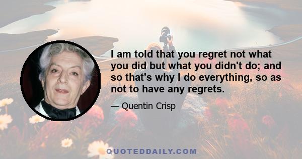 I am told that you regret not what you did but what you didn't do; and so that's why I do everything, so as not to have any regrets.