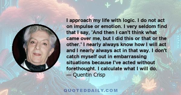 I approach my life with logic. I do not act on impulse or emotion. I very seldom find that I say, 'And then I can't think what came over me, but I did this or that or the other.' I nearly always know how I will act and