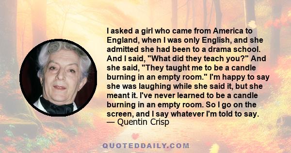 I asked a girl who came from America to England, when I was only English, and she admitted she had been to a drama school. And I said, What did they teach you? And she said, They taught me to be a candle burning in an