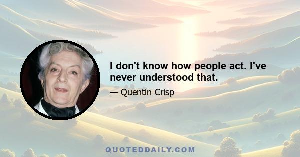 I don't know how people act. I've never understood that.