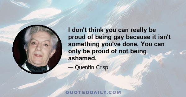 I don't think you can really be proud of being gay because it isn't something you've done. You can only be proud of not being ashamed.