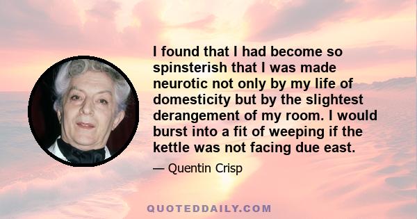 I found that I had become so spinsterish that I was made neurotic not only by my life of domesticity but by the slightest derangement of my room. I would burst into a fit of weeping if the kettle was not facing due east.