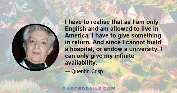 I have to realise that as I am only English and am allowed to live in America, I have to give something in return. And since I cannot build a hospital, or endow a university, I can only give my infinite availability.