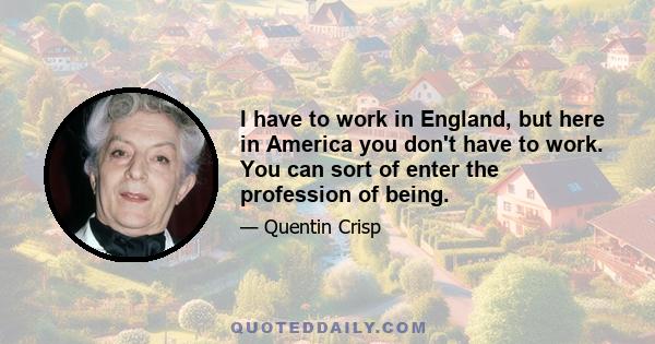 I have to work in England, but here in America you don't have to work. You can sort of enter the profession of being.