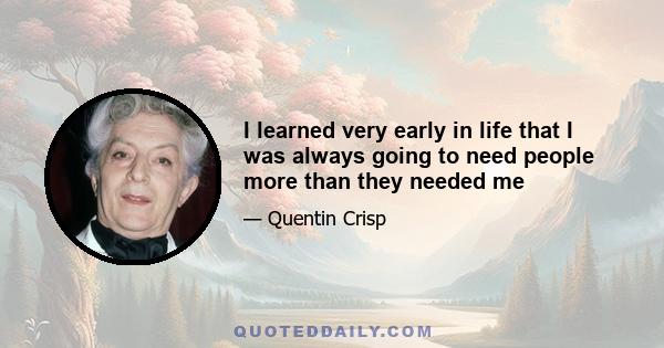 I learned very early in life that I was always going to need people more than they needed me