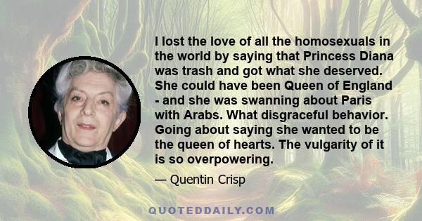 I lost the love of all the homosexuals in the world by saying that Princess Diana was trash and got what she deserved. She could have been Queen of England - and she was swanning about Paris with Arabs. What disgraceful 